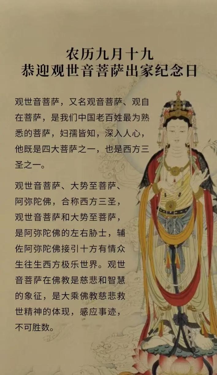 农历九月十九，观音菩萨出家日简介，农历九月十九是观世音菩萨的出家纪念日，与诞辰（二月十九）和成道（六月十九）合称三大纪念。这一天象征着菩萨舍弃世俗、正式踏上修行之路的决心和慈悲愿力追求普度众生的决心。出生在这一天的人应珍惜佛教缘分并开启智慧回归本性中纯净纯善的一面。插图