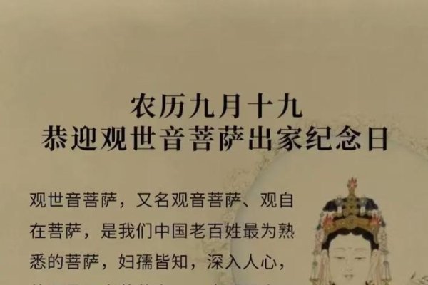 农历九月十九，观音菩萨出家日简介，农历九月十九是观世音菩萨的出家纪念日，与诞辰（二月十九）和成道（六月十九）合称三大纪念。这一天象征着菩萨舍弃世俗、正式踏上修行之路的决心和慈悲愿力追求普度众生的决心。出生在这一天的人应珍惜佛教缘分并开启智慧回归本性中纯净纯善的一面。-红迪亚